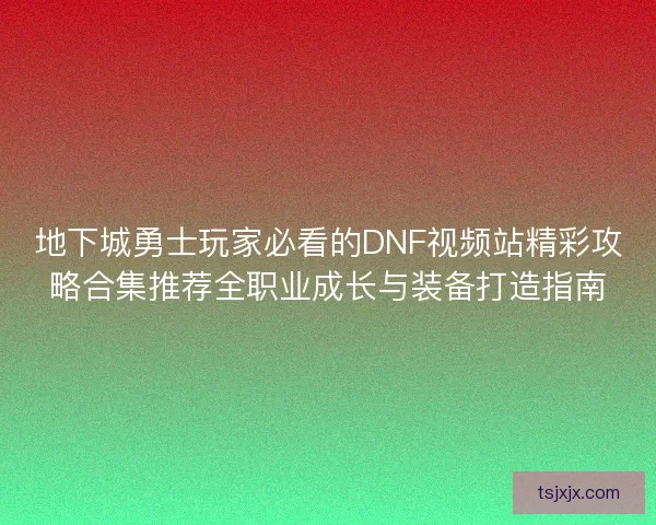 地下城勇士玩家必看的DNF视频站精彩攻略合集推荐全职业成长与装备打造指南