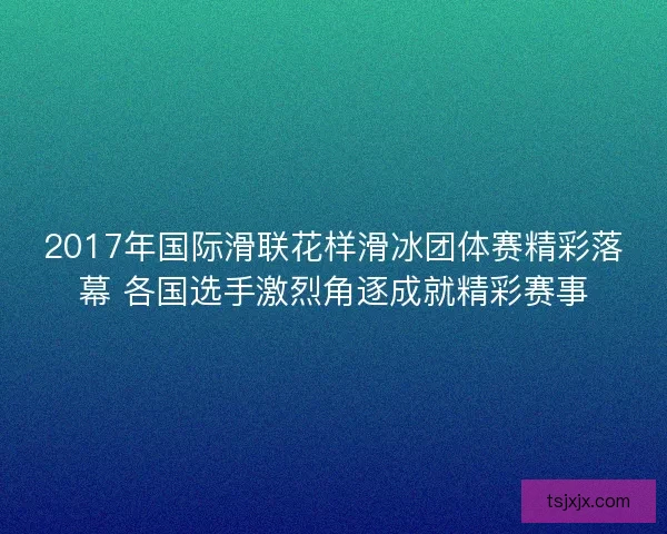 2017年国际滑联花样滑冰团体赛精彩落幕 各国选手激烈角逐成就精彩赛事