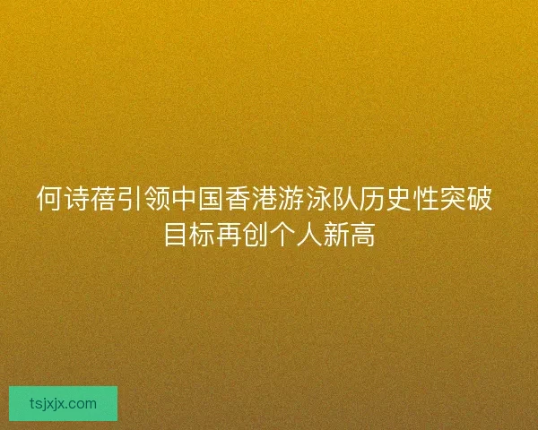 何诗蓓引领中国香港游泳队历史性突破 目标再创个人新高