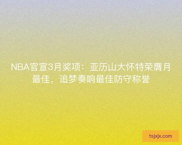 NBA官宣3月奖项：亚历山大怀特荣膺月最佳，追梦奏响最佳防守称誉