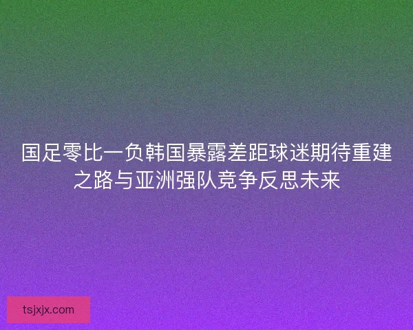 国足零比一负韩国暴露差距球迷期待重建之路与亚洲强队竞争反思未来