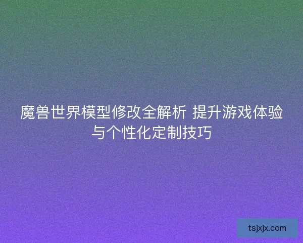 魔兽世界模型修改全解析 提升游戏体验与个性化定制技巧