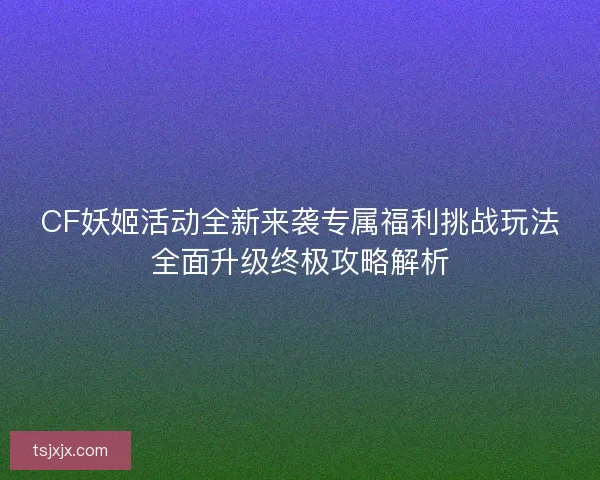 CF妖姬活动全新来袭专属福利挑战玩法全面升级终极攻略解析