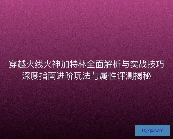 穿越火线火神加特林全面解析与实战技巧深度指南进阶玩法与属性评测揭秘