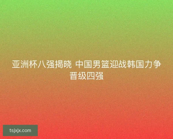 亚洲杯八强揭晓 中国男篮迎战韩国力争晋级四强