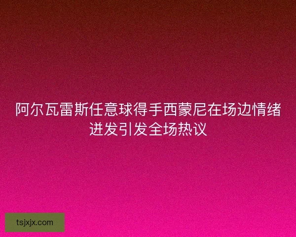 阿尔瓦雷斯任意球得手西蒙尼在场边情绪迸发引发全场热议