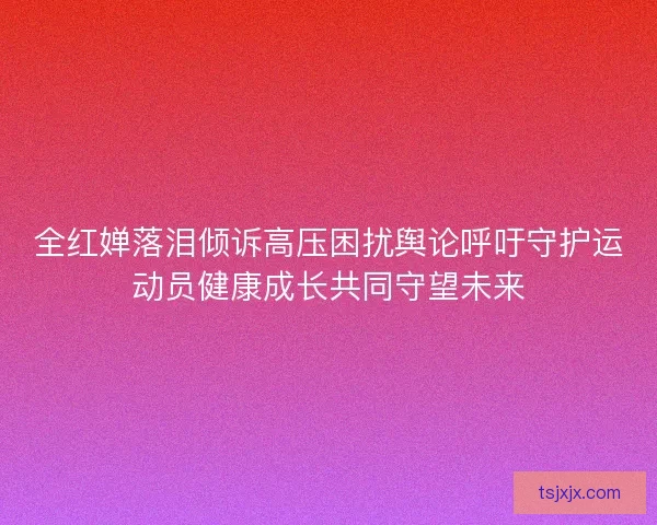 全红婵落泪倾诉高压困扰舆论呼吁守护运动员健康成长共同守望未来