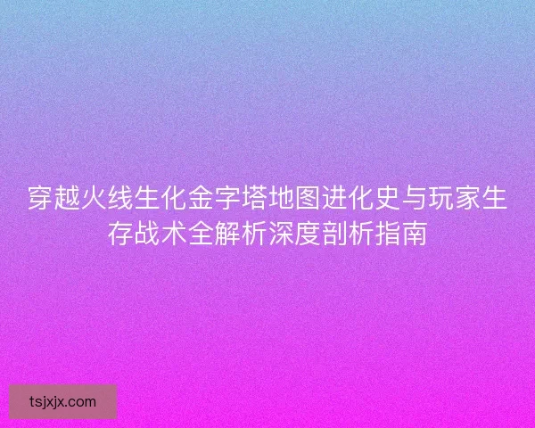 穿越火线生化金字塔地图进化史与玩家生存战术全解析深度剖析指南