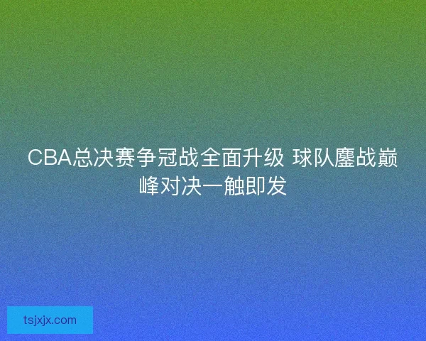 CBA总决赛争冠战全面升级 球队鏖战巅峰对决一触即发