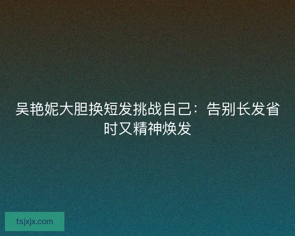 吴艳妮大胆换短发挑战自己：告别长发省时又精神焕发