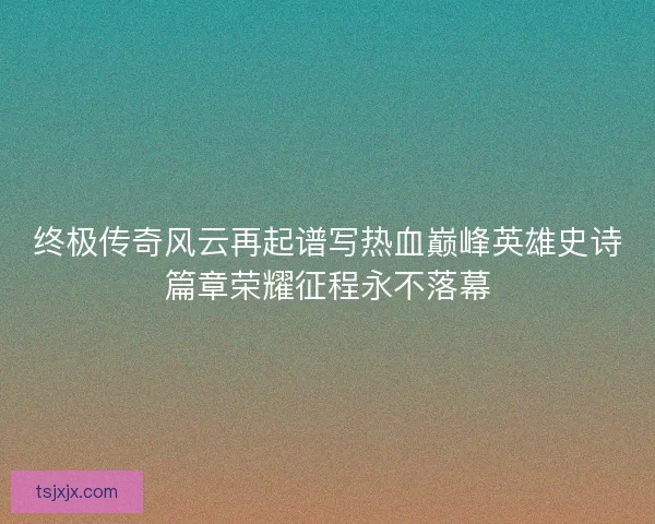 终极传奇风云再起谱写热血巅峰英雄史诗篇章荣耀征程永不落幕
