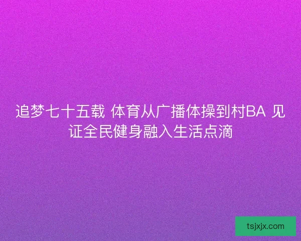 追梦七十五载 体育从广播体操到村BA 见证全民健身融入生活点滴