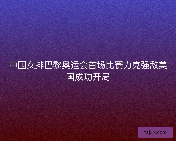 中国女排巴黎奥运会首场比赛力克强敌美国成功开局