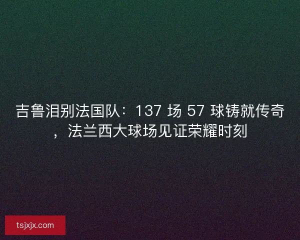 吉鲁泪别法国队：137 场 57 球铸就传奇，法兰西大球场见证荣耀时刻