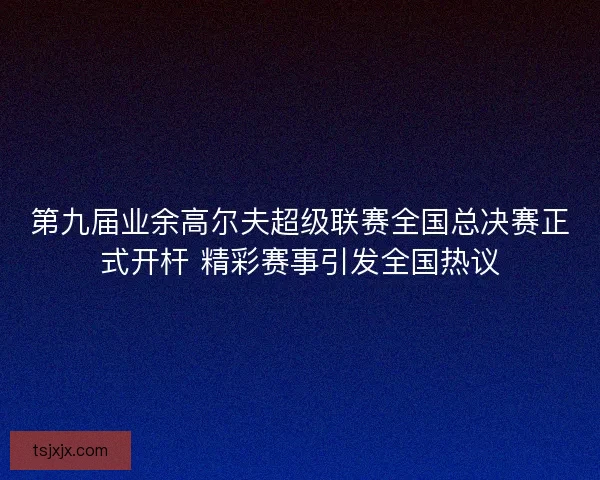 第九届业余高尔夫超级联赛全国总决赛正式开杆 精彩赛事引发全国热议