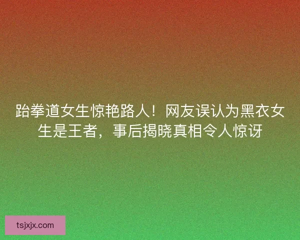 跆拳道女生惊艳路人！网友误认为黑衣女生是王者，事后揭晓真相令人惊讶