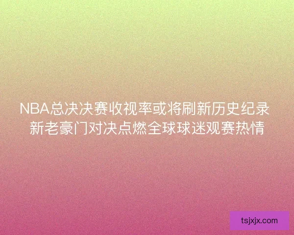NBA总决决赛收视率或将刷新历史纪录 新老豪门对决点燃全球球迷观赛热情