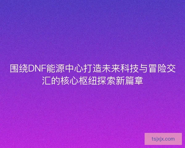 围绕DNF能源中心打造未来科技与冒险交汇的核心枢纽探索新篇章