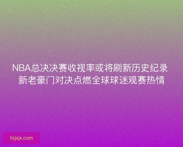 NBA总决决赛收视率或将刷新历史纪录 新老豪门对决点燃全球球迷观赛热情