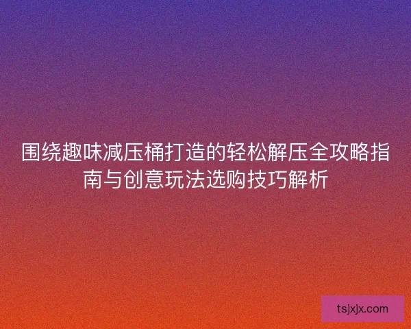围绕趣味减压桶打造的轻松解压全攻略指南与创意玩法选购技巧解析