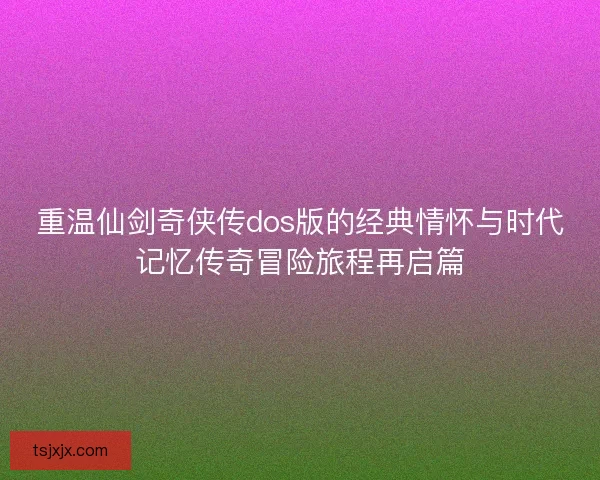 重温仙剑奇侠传dos版的经典情怀与时代记忆传奇冒险旅程再启篇