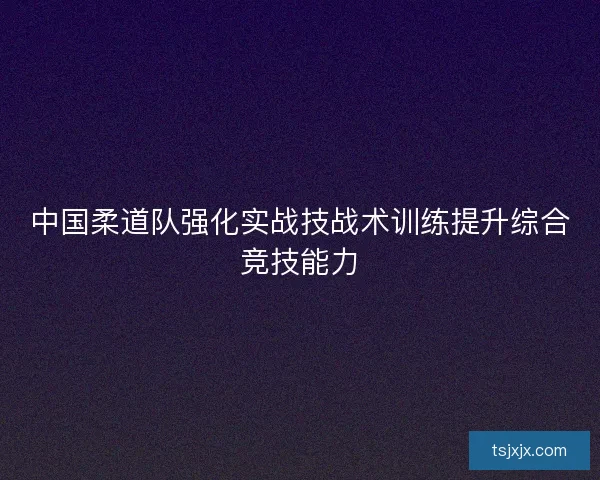 中国柔道队强化实战技战术训练提升综合竞技能力