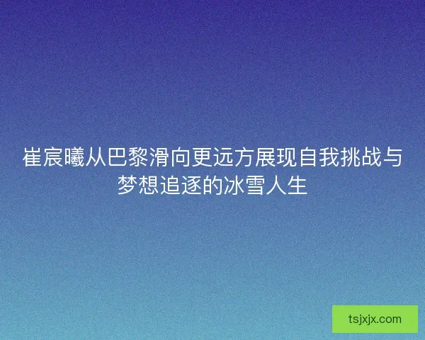 崔宸曦从巴黎滑向更远方展现自我挑战与梦想追逐的冰雪人生