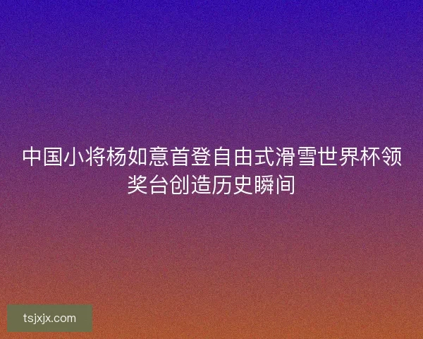 中国小将杨如意首登自由式滑雪世界杯领奖台创造历史瞬间