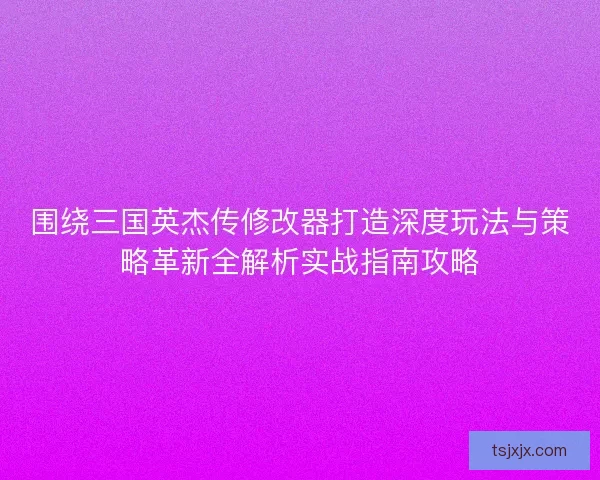 围绕三国英杰传修改器打造深度玩法与策略革新全解析实战指南攻略